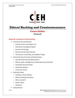 Ethical Hacking and Countermeasures Exam 312-50 Certified Ethical Hacker
Course Outline
Page | 1 Ethical Hacking and Countermeasures Copyright © by EC-Council
All Rights Reserved. Reproduction is Strictly Prohibited.
Ethical Hacking and Countermeasures
Course Outline
(Version 8)
Module 01: Introduction to Ethical Hacking
 Information Security Overview
o Internet Crime Current Report: IC3
o Data Breach Investigations Report
o Essential Terminology
o Elements of Information Security
o The Security, Functionality, and Usability Triangle
 Information Security Threats and Attack Vectors
o Top Information Security Attack Vectors
o Motives, Goals, and Objectives of Information Security Attacks
o Information Security Threats
o Information Warfare
o IPv6 Security Threats
 Hacking Concepts
o Hacking vs. Ethical Hacking
o Effects of Hacking on Business
o Who Is a Hacker?
o Hacker Classes
o Hacktivism
 Hacking Phases
 