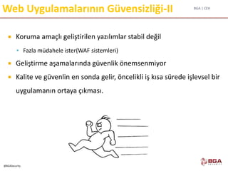 BGA | CEH
@BGASecurity
Web Uygulamalarının Güvensizliği-II
 Koruma amaçlı geliştirilen yazılımlar stabil değil
 Fazla müdahele ister(WAF sistemleri)
 Geliştirme aşamalarında güvenlik önemsenmiyor
 Kalite ve güvenlin en sonda gelir, öncelikli iş kısa sürede işlevsel bir
uygulamanın ortaya çıkması.
 