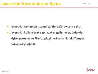 BGA | CEH
@BGASecurity
Javascript Korumalarını Aşma
 Javascript tamamen istemci tarafında(browser) çalışır
 Javascript kullanılarak yapılacak engellemeler, önlemler
kişisel proxyler ve Firefox pluginleri kullanılarak (Tamper
Data) değiştirilebilir
 