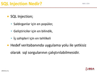 BGA | CEH
@BGASecurity
SQL Injection Nedir?
 SQL Injection;
 Saldırganlar için en popüler,
 Geliştiriciler için en bilindik,
 İş sahipleri için en tehlikeli
 Hedef veritabanında uygulama yolu ile yetkisiz
olarak sql sorgularının çalıştırılabilmesidir.
 