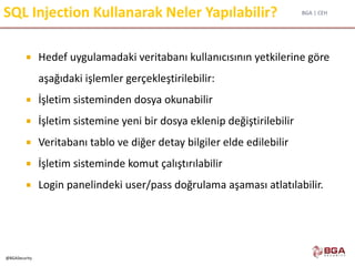 BGA | CEH
@BGASecurity
SQL Injection Kullanarak Neler Yapılabilir?
 Hedef uygulamadaki veritabanı kullanıcısının yetkilerine göre
aşağıdaki işlemler gerçekleştirilebilir:
 İşletim sisteminden dosya okunabilir
 İşletim sistemine yeni bir dosya eklenip değiştirilebilir
 Veritabanı tablo ve diğer detay bilgiler elde edilebilir
 İşletim sisteminde komut çalıştırılabilir
 Login panelindeki user/pass doğrulama aşaması atlatılabilir.
 