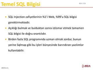 BGA | CEH
@BGASecurity
Temel SQL Bilgisi
 SQL Injection zafiyetlerinin %1’i Web, %99’u SQL bilgisi
gerektirmektedir.
 Açıklığı bulmak ve bulduktan sonra istismar etmek tamamen
SQL bilgisi ile doğru orantılıdır.
 Birden fazla SQL programında uzman olmak zordur, bunun
yerine Sqlmap gibi bu işleri bünyesinde barındıran yazılımlar
kullanılabilir.
 