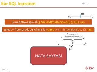 BGA | CEH
@BGASecurity
Kör SQL Injection
/urundetay.aspx?id=5 and ord(mid(version(), 7, 1)) > 111
select * from products where id=5 and ord(mid(version(), 7, 1)) > 111
98
5.0.51b-community-nt
b
HATA SAYFASI
95 127
111
 