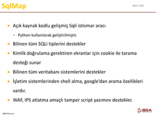 BGA | CEH
@BGASecurity
SqlMap
 Açık kaynak kodlu gelişmiş Sqli istismar aracı
 Python kullanılarak geliştirilmiştir.
 Bilinen tüm SQLi tiplerini destekler
 Kimlik doğrulama gerektiren ekranlar için cookie ile tarama
desteği sunar
 Bilinen tüm veritabanı sistemlerini destekler
 İşletim sistemlerinden shell alma, google’dan arama özellikleri
vardır.
 WAF, IPS atlatma amaçlı tamper script yazımını destekler.
 