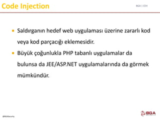 BGA | CEH
@BGASecurity
Code Injection
 Saldırganın hedef web uygulaması üzerine zararlı kod
veya kod parçacığı eklemesidir.
 Büyük çoğunlukla PHP tabanlı uygulamalar da
bulunsa da JEE/ASP.NET uygulamalarında da görmek
mümkündür.
 