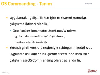 BGA | CEH
@BGASecurity
OS Commanding - Tanım
 Uygulamalar geliştirilirken işletim sistemi komutları
çalıştırma ihtiyacı olabilir.
 Örn: Popüler komut satırı Unix/Linux/Windows
uygulamalarına web arayüzü yazılması;
▪ iptables, asterisk, qmail, v.b.
 Yetersiz girdi kontrolü nedeniyle saldırganın hedef web
uygulamasını kullanarak işletim sisteminde komutlar
çalıştırması OS Commanding olarak adlandırılır.
 