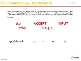 BGA | CEH
@BGASecurity
function=HTTP_IP_Restriction_Update&Protocol=tcp&Action=ACCEP
T&Chain=INPUT&Interface=eth0&SourceIP=1.2.3.4&Dport=80&SrcPor
t=443
OS Commanding - WorkCentre
iptables -A -p -i -s -j
tcp INPUT
eth0 1.2.3.4
ACCEPT
 