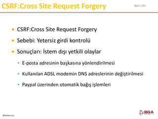 BGA | CEH
@BGASecurity
CSRF:Cross Site Request Forgery
 CSRF:Cross Site Request Forgery
 Sebebi: Yetersiz girdi kontrolü
 Sonuçları: İstem dışı yetkili olaylar
 E-posta adresinin başkasına yönlendirilmesi
 Kullanılan ADSL modemin DNS adreslerinin değiştirilmesi
 Paypal üzerinden otomatik bağış işlemleri
 