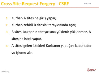 BGA | CEH
@BGASecurity
Cross Site Request Forgery - CSRF
1. Kurban A sitesine giriş yapar,
2. Kurban zehirli B sitesini tarayıcısında açar,
3. B sitesi Kurbanın tarayıcısına yüklenir yüklenmez, A
sitesine istek yapar,
4. A sitesi gelen istekleri Kurbanın yaptığını kabul eder
ve işleme alır.
 