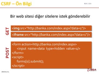 BGA | CEH
@BGASecurity
CSRF – Ön Bilgi
Bir web sitesi diğer sitelere istek gönderebilir
<img src=“http://banka.com/index.aspx?data=1”/>
<form action=http://banka.com/index.aspx>
<input name=data type=hidden value=1/>
</form>
<script>
forms[0].submit();
</script>
<iframe src=“http://banka.com/index.aspx?data=1”/>
GETPOST
 