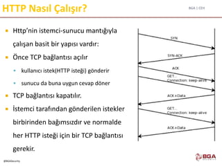 BGA | CEH
@BGASecurity
HTTP Nasıl Çalışır?
 Http’nin istemci-sunucu mantığıyla
çalışan basit bir yapısı vardır:
 Önce TCP bağlantısı açılır
 kullanıcı istek(HTTP isteği) gönderir
 sunucu da buna uygun cevap döner
 TCP bağlantısı kapatılır.
 İstemci tarafından gönderilen istekler
birbirinden bağımsızdır ve normalde
her HTTP isteği için bir TCP bağlantısı
gerekir.
 