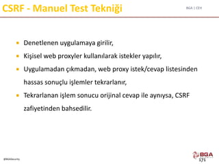 BGA | CEH
@BGASecurity
CSRF - Manuel Test Tekniği
 Denetlenen uygulamaya girilir,
 Kişisel web proxyler kullanılarak istekler yapılır,
 Uygulamadan çıkmadan, web proxy istek/cevap listesinden
hassas sonuçlu işlemler tekrarlanır,
 Tekrarlanan işlem sonucu orijinal cevap ile aynıysa, CSRF
zafiyetinden bahsedilir.
171
 