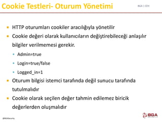 BGA | CEH
@BGASecurity
Cookie Testleri- Oturum Yönetimi
 HTTP oturumları cookiler aracılığıyla yönetilir
 Cookie değeri olarak kullanıcıların değiştirebileceği anlaşılır
bilgiler verilmemesi gerekir.
 Admin=true
 Login=true/false
 Logged_in=1
 Oturum bilgisi istemci tarafında değil sunucu tarafında
tutulmalıdır
 Cookie olarak seçilen değer tahmin edilemez biricik
değerlerden oluşmalıdır
 