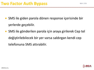BGA | CEH
@BGASecurity
Two Factor Auth Bypass
 SMS ile giden parola dönen response içerisinde bir
yerlerde geçebilir.
 SMS ile gönderilen parola için araya girilerek Cep tel
değiştirilebilecek bir yer varsa saldırgan kendi cep
telefonuna SMS attırabilir.
 