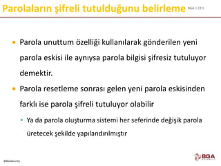 BGA | CEH
@BGASecurity
Parolaların şifreli tutulduğunu belirleme
 Parola unuttum özelliği kullanılarak gönderilen yeni
parola eskisi ile aynıysa parola bilgisi şifresiz tutuluyor
demektir.
 Parola resetleme sonrası gelen yeni parola eskisinden
farklı ise parola şifreli tutuluyor olabilir
 Ya da parola oluşturma sistemi her seferinde değişik parola
üretecek şekilde yapılandırılmıştır
 