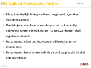 BGA | CEH
@BGASecurity
File Upload Fonksiyonu Testleri
 File upload özelliğinin tespit edilmesi ve güvenlik açısından
irdelenmesi gerekli.
 Özellikle java ortamlarında .war dosyalarının upload edilip
edilmediği kontrol edilmeli. Başarılı ise cmd.war benzeri shell
uygulamlar atılabilir.
 Dosya uzantısı client tarafında kontrol ediliyorsa atlatmak
mümkündür.
 Dosya uzantısı hatalı kontrol edilmiş ise cmd.jpg.php gibi bir shell
upload edilebilir.
 