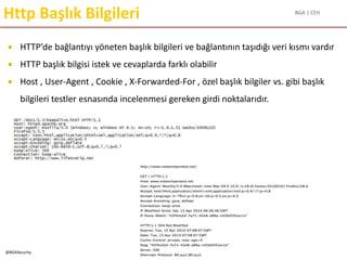 BGA | CEH
@BGASecurity
Http Başlık Bilgileri
 HTTP’de bağlantıyı yöneten başlık bilgileri ve bağlantının taşıdığı veri kısmı vardır
 HTTP başlık bilgisi istek ve cevaplarda farklı olabilir
 Host , User-Agent , Cookie , X-Forwarded-For , özel başlık bilgiler vs. gibi başlık
bilgileri testler esnasında incelenmesi gereken girdi noktalarıdır.
 