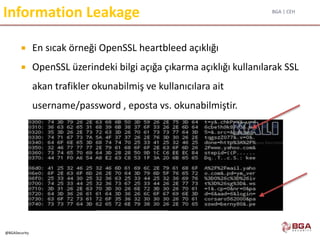 BGA | CEH
@BGASecurity
Information Leakage
 En sıcak örneği OpenSSL heartbleed açıklığı
 OpenSSL üzerindeki bilgi açığa çıkarma açıklığı kullanılarak SSL
akan trafikler okunabilmiş ve kullanıcılara ait
username/password , eposta vs. okunabilmiştir.
 