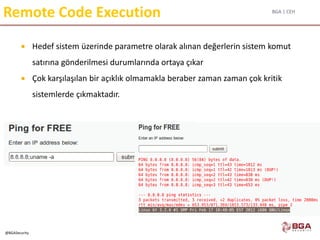 BGA | CEH
@BGASecurity
Remote Code Execution
 Hedef sistem üzerinde parametre olarak alınan değerlerin sistem komut
satırına gönderilmesi durumlarında ortaya çıkar
 Çok karşılaşılan bir açıklık olmamakla beraber zaman zaman çok kritik
sistemlerde çıkmaktadır.
 