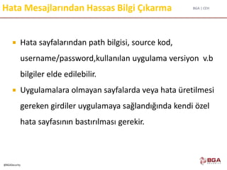 BGA | CEH
@BGASecurity
Hata Mesajlarından Hassas Bilgi Çıkarma
 Hata sayfalarından path bilgisi, source kod,
username/password,kullanılan uygulama versiyon v.b
bilgiler elde edilebilir.
 Uygulamalara olmayan sayfalarda veya hata üretilmesi
gereken girdiler uygulamaya sağlandığında kendi özel
hata sayfasının bastırılması gerekir.
 