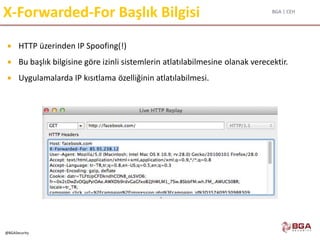 BGA | CEH
@BGASecurity
X-Forwarded-For Başlık Bilgisi
 HTTP üzerinden IP Spoofing(!)
 Bu başlık bilgisine göre izinli sistemlerin atlatılabilmesine olanak verecektir.
 Uygulamalarda IP kısıtlama özelliğinin atlatılabilmesi.
 