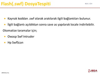 BGA | CEH
@BGASecurity
Flash(.swf) DosyaTespiti
 Kaynak koddan .swf olarak aratılarak ilgili bağlantıları bulunur.
 İlgili bağlantı açıldıktan sonra save as yapılarak locale indirilebilir.
Otomatize taramalar için;
 Owasp Swf Intruder
 Hp SwfScan
 