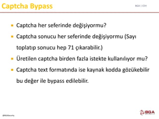 BGA | CEH
@BGASecurity
Captcha Bypass
 Captcha her seferinde değişiyormu?
 Captcha sonucu her seferinde değişiyormu (Sayı
toplatıp sonucu hep 71 çıkarabilir.)
 Üretilen captcha birden fazla istekte kullanılıyor mu?
 Captcha text formatında ise kaynak kodda gözükebilir
bu değer ile bypass edilebilir.
 