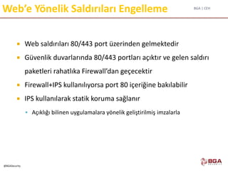 BGA | CEH
@BGASecurity
Web’e Yönelik Saldırıları Engelleme
 Web saldırıları 80/443 port üzerinden gelmektedir
 Güvenlik duvarlarında 80/443 portları açıktır ve gelen saldırı
paketleri rahatlıka Firewall’dan geçecektir
 Firewall+IPS kullanılıyorsa port 80 içeriğine bakılabilir
 IPS kullanılarak statik koruma sağlanır
 Açıklığı bilinen uygulamalara yönelik geliştirilmiş imzalarla
 
