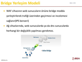 BGA | CEH
@BGASecurity
Bridge Yerleşim Modeli
 WAF cihazının web sunucuların önüne bridge modda
yerleştirilerek trafiği üzerinden geçirmesi ve incelemesi
sağlanır(IPS benzeri)
 Ağ cihazlarında, web sunucularda ya da dns sunucularda
herhangi bir değişiklik yapılması gerekmez.
 