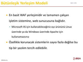 BGA | CEH
@BGASecurity
Bütünleşik Yerleşim Modeli
 En basit WAF yerleşimidir ve tamamen çalışan
işletim sistemine, web sunucusuna bağlıdır.
 Microsoft IIS için kullanabileceğiniz xyz ürününü Linux
üzerinde ya da Windows üzerinde Apache için
kullanamazsınız
 Özellikle korunacak sistemlerin sayısı fazla değilse bu
tip bir yazılım tercih edilebilir.
 