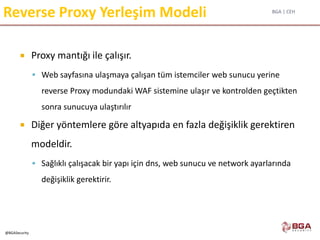 BGA | CEH
@BGASecurity
Reverse Proxy Yerleşim Modeli
 Proxy mantığı ile çalışır.
 Web sayfasına ulaşmaya çalışan tüm istemciler web sunucu yerine
reverse Proxy modundaki WAF sistemine ulaşır ve kontrolden geçtikten
sonra sunucuya ulaştırılır
 Diğer yöntemlere göre altyapıda en fazla değişiklik gerektiren
modeldir.
 Sağlıklı çalışacak bir yapı için dns, web sunucu ve network ayarlarında
değişiklik gerektirir.
 
