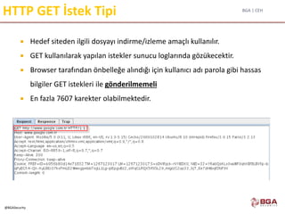 BGA | CEH
@BGASecurity
HTTP GET İstek Tipi
 Hedef siteden ilgili dosyayı indirme/izleme amaçlı kullanılır.
 GET kullanılarak yapılan istekler sunucu loglarında gözükecektir.
 Browser tarafından önbelleğe alındığı için kullanıcı adı parola gibi hassas
bilgiler GET istekleri ile gönderilmemeli
 En fazla 7607 karekter olabilmektedir.
 