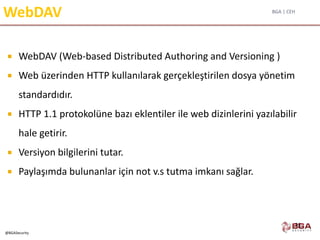 BGA | CEH
@BGASecurity
WebDAV
 WebDAV (Web-based Distributed Authoring and Versioning )
 Web üzerinden HTTP kullanılarak gerçekleştirilen dosya yönetim
standardıdır.
 HTTP 1.1 protokolüne bazı eklentiler ile web dizinlerini yazılabilir
hale getirir.
 Versiyon bilgilerini tutar.
 Paylaşımda bulunanlar için not v.s tutma imkanı sağlar.
25
 