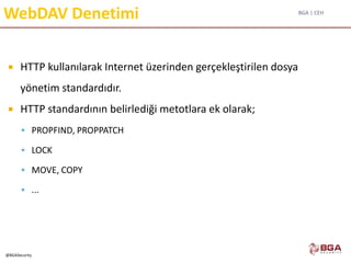 BGA | CEH
@BGASecurity
WebDAV Denetimi
 HTTP kullanılarak Internet üzerinden gerçekleştirilen dosya
yönetim standardıdır.
 HTTP standardının belirlediği metotlara ek olarak;
 PROPFIND, PROPPATCH
 LOCK
 MOVE, COPY
 ...
 