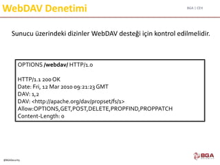 BGA | CEH
@BGASecurity
WebDAV Denetimi
Sunucu üzerindeki dizinler WebDAV desteği için kontrol edilmelidir.
OPTIONS /webdav/ HTTP/1.0
HTTP/1.1 200 OK
Date: Fri, 12 Mar 2010 09:21:23 GMT
DAV: 1,2
DAV: <http://apache.org/dav/propset/fs/1>
Allow:OPTIONS,GET,POST,DELETE,PROPFIND,PROPPATCH
Content-Length: 0
 