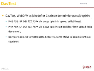 BGA | CEH
@BGASecurity
DavTest
 DavTest, WebDAV açık hedefler üzerinde denetimler gerçekleştirir;
 PHP, ASP, JSP, CGI, TXT, ASPX v.b. dosya tiplerinin upload edilebilmesi,
 PHP, ASP, JSP, CGI, TXT, ASPX v.b. dosya tiplerine ait backdoor’ların upload edilip
denenmesi,
 Dosyaların zararsız formatta upload edilerek, sonra MOVE ile zararlı uzantılara
çevrilmesi
 