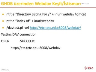BGA | CEH
@BGASecurity
GHDB üzerinden Webdav Keşfi/İstismarı
 intitle:"Directory Listing For /" + inurl:webdav tomcat
 intitle:”index of" + inurl:webdav
 ./davtest.pl -url http://etc.tctc.edu:8008/webdav/
Testing DAV connection
OPEN SUCCEED:
http://etc.tctc.edu:8008/webdav
 