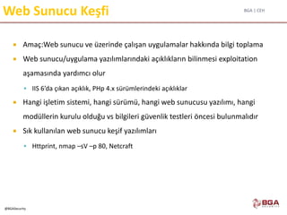BGA | CEH
@BGASecurity
Web Sunucu Keşfi
 Amaç:Web sunucu ve üzerinde çalışan uygulamalar hakkında bilgi toplama
 Web sunucu/uygulama yazılımlarındaki açıklıkların bilinmesi exploitation
aşamasında yardımcı olur
 IIS 6’da çıkan açıklık, PHp 4.x sürümlerindeki açıklıklar
 Hangi işletim sistemi, hangi sürümü, hangi web sunucusu yazılımı, hangi
modüllerin kurulu olduğu vs bilgileri güvenlik testleri öncesi bulunmalıdır
 Sık kullanılan web sunucu keşif yazılımları
 Httprint, nmap –sV –p 80, Netcraft
 