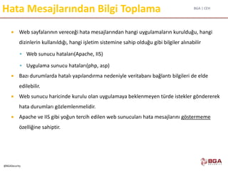 BGA | CEH
@BGASecurity
Hata Mesajlarından Bilgi Toplama
 Web sayfalarının vereceği hata mesajlarından hangi uygulamaların kurulduğu, hangi
dizinlerin kullanıldığı, hangi işletim sistemine sahip olduğu gibi bilgiler alınabilir
 Web sunucu hataları(Apache, IIS)
 Uygulama sunucu hataları(php, asp)
 Bazı durumlarda hatalı yapılandırma nedeniyle veritabanı bağlantı bilgileri de elde
edilebilir.
 Web sunucu haricinde kurulu olan uygulamaya beklenmeyen türde istekler göndererek
hata durumları gözlemlenmelidir.
 Apache ve IIS gibi yoğun tercih edilen web sunucuları hata mesajlarını göstermeme
özelliğine sahiptir.
 
