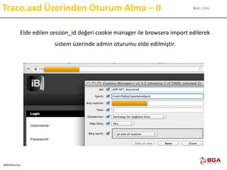 BGA | CEH
@BGASecurity
Trace.axd Üzerinden Oturum Alma – II
Elde edilen session_id değeri cookie manager ile browsera import edilerek
sistem üzerinde admin oturumu elde edilmiştir.
 
