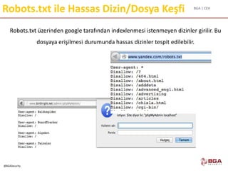BGA | CEH
@BGASecurity
Robots.txt ile Hassas Dizin/Dosya Keşfi
Robots.txt üzerinden google tarafından indexlenmesi istenmeyen dizinler girilir. Bu
dosyaya erişilmesi durumunda hassas dizinler tespit edilebilir.
 