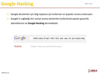 BGA | CEH
@BGASecurity
Google Hacking
 Google denetimler için bilgi toplama için kullanılan en popüler arama motorudur.
 Google’ın sağladığı ileri seviye arama yöntemleri kullanılarak yapılan güvenlik
aktivitelerine ise Google Hacking denmektedir.
 
