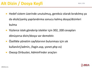 BGA | CEH
@BGASecurity
Alt Dizin / Dosya Keşfi
 Hedef sistem üzerinde unutulmuş, gereksiz olarak bırakılmış ya
da eksik/yanlış yapılandırma sonucu kalmış dosya/dizinleri
bulma
 Yüzlerce istek gönderip istekler için 302, 200 cevapları
dönüyorsa dizin/dosya var demektir.
 Özellikle yönetim sayfalarının bulunması için sık
kullanılır(/admin, /login.asp, yonet.php vs)
 Owasp Dirbuster, AdminFinder araçları
 