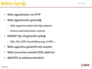 BGA | CEH
@BGASecurity
Bölüm İçeriği
 Web uygulamaları ve HTTP
 Web uygulamaları güvenliği
 Web uygulama testlerinde bilgi toplama
 İstemci tarafı kontrollerin aşılması
 OWASP Top 10 güvenlik açıklığı
 SQLi, XSS, CSRF, ForcefulBrowsing, LFI/RFI ...
 Web uygulama güvenlik test araçları
 Web sunuculara yönelik DOS saldırıları
 WAF/IPS ve atlatma teknikleri
 