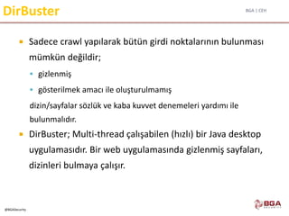BGA | CEH
@BGASecurity
DirBuster
 Sadece crawl yapılarak bütün girdi noktalarının bulunması
mümkün değildir;
 gizlenmiş
 gösterilmek amacı ile oluşturulmamış
dizin/sayfalar sözlük ve kaba kuvvet denemeleri yardımı ile
bulunmalıdır.
 DirBuster; Multi-thread çalışabilen (hızlı) bir Java desktop
uygulamasıdır. Bir web uygulamasında gizlenmiş sayfaları,
dizinleri bulmaya çalışır.
 