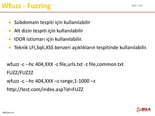 BGA | CEH
@BGASecurity
Wfuzz - Fuzzing
 Subdomain tespiti için kullanılabilir
 Alt dizin tespiti için kullanılabilir
 IDOR istismarı için kullanılabilir.
 Teknik LFI,Sqli,XSS benzeri açıklıkların tespitinde kullanılabilir.
wfuzz -c --hc 404,XXX -z file,urls.txt -z file,common.txt
FUZZ/FUZ2Z
wfuzz -c --hc 404,XXX –z range,1-1000 –z
http://test.com/index.asp?id=FUZZ
 
