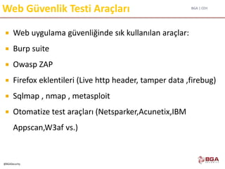 BGA | CEH
@BGASecurity
Web Güvenlik Testi Araçları
 Web uygulama güvenliğinde sık kullanılan araçlar:
 Burp suite
 Owasp ZAP
 Firefox eklentileri (Live http header, tamper data ,firebug)
 Sqlmap , nmap , metasploit
 Otomatize test araçları (Netsparker,Acunetix,IBM
Appscan,W3af vs.)
 